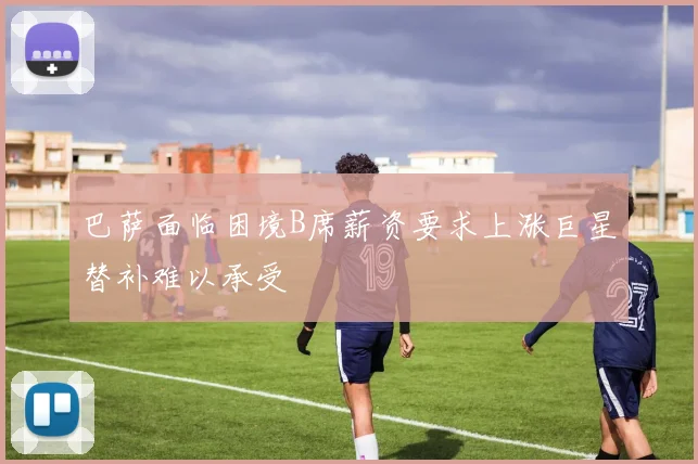 巴萨面临困境B席薪资要求上涨巨星替补难以承受