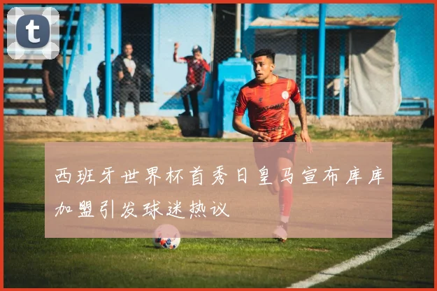 西班牙世界杯首秀日皇马宣布库库加盟引发球迷热议