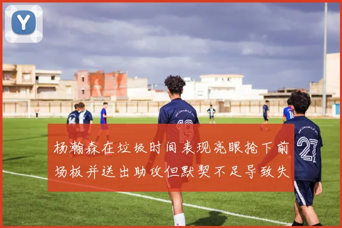 杨瀚森在垃圾时间表现亮眼抢下前场板并送出助攻但默契不足导致失误