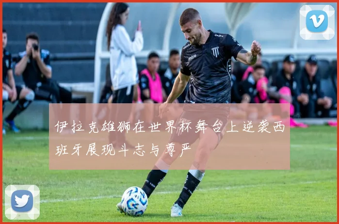 伊拉克雄狮在世界杯舞台上逆袭西班牙展现斗志与尊严