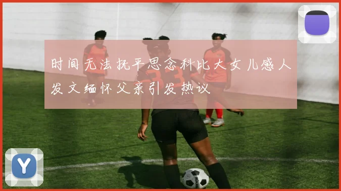 时间无法抚平思念科比大女儿感人发文缅怀父亲引发热议