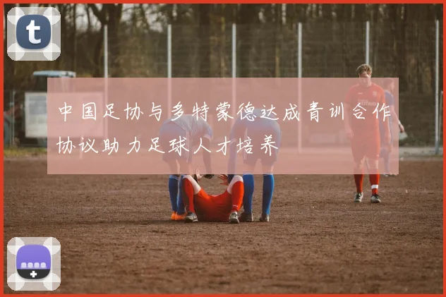 中国足协与多特蒙德达成青训合作协议助力足球人才培养