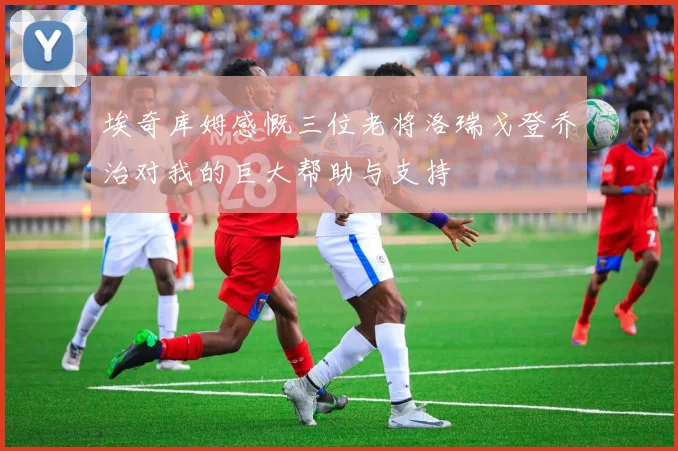 埃奇库姆感慨三位老将洛瑞戈登乔治对我的巨大帮助与支持