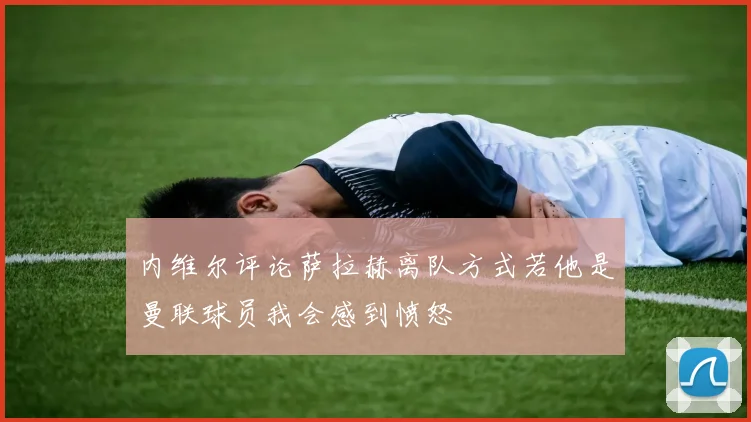 内维尔评论萨拉赫离队方式若他是曼联球员我会感到愤怒