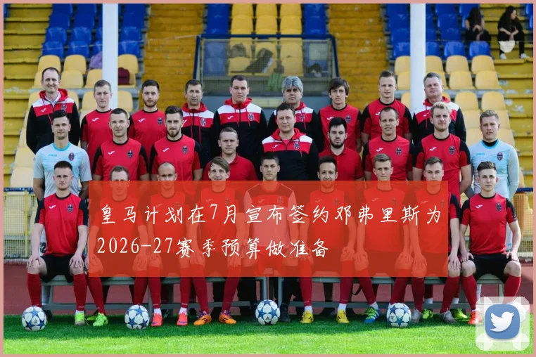 皇马计划在7月宣布签约邓弗里斯为2026-27赛季预算做准备