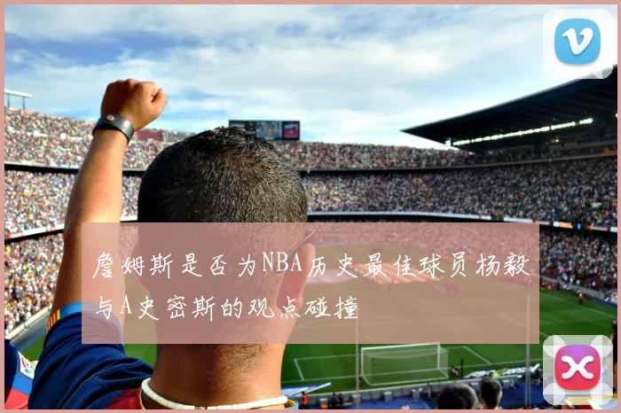 詹姆斯是否为NBA历史最佳球员杨毅与A史密斯的观点碰撞