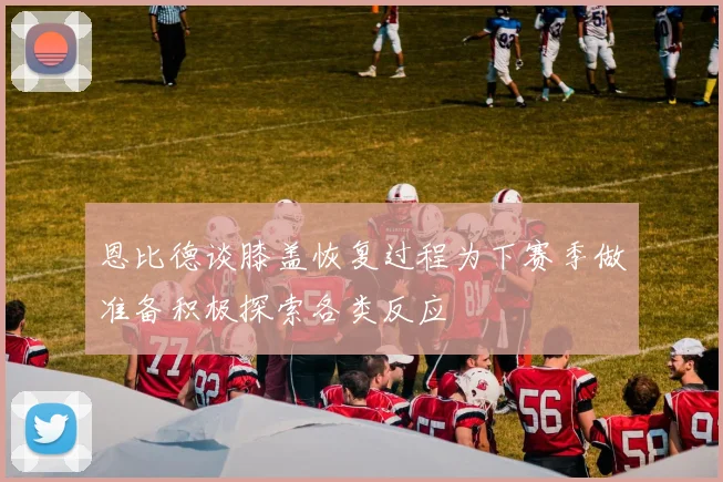 恩比德谈膝盖恢复过程为下赛季做准备积极探索各类反应