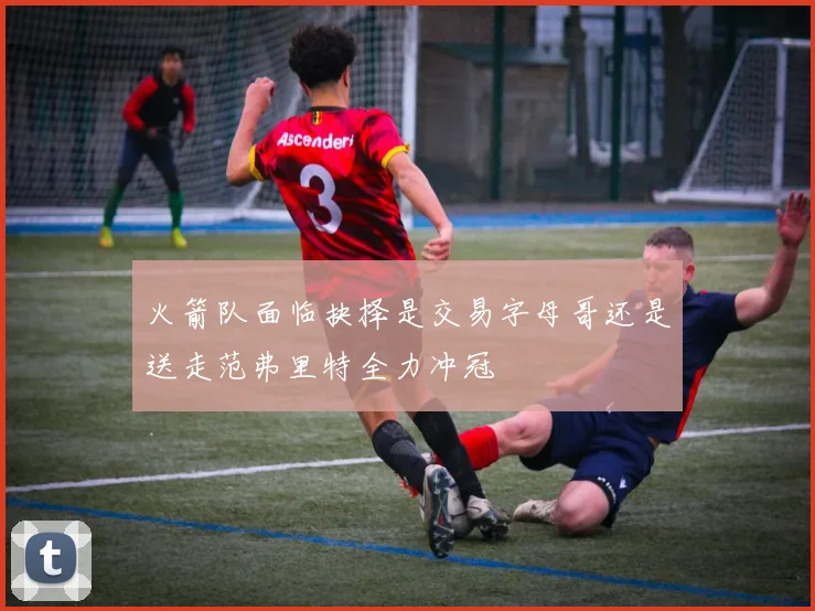 火箭队面临抉择是交易字母哥还是送走范弗里特全力冲冠