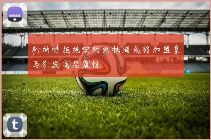 科纳特拒绝续约利物浦或将加盟皇马引发高层震惊