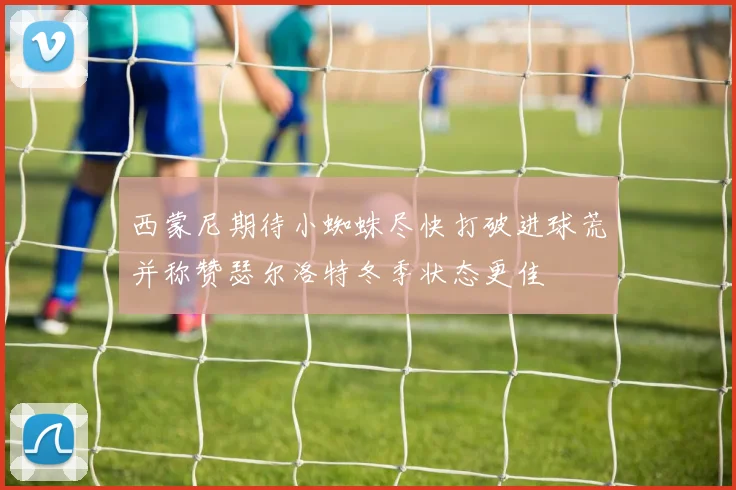 西蒙尼期待小蜘蛛尽快打破进球荒并称赞瑟尔洛特冬季状态更佳