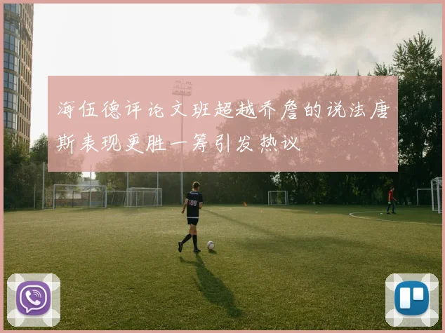 海伍德评论文班超越乔詹的说法唐斯表现更胜一筹引发热议