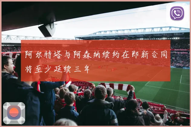 阿尔特塔与阿森纳续约在即新合同将至少延续三年