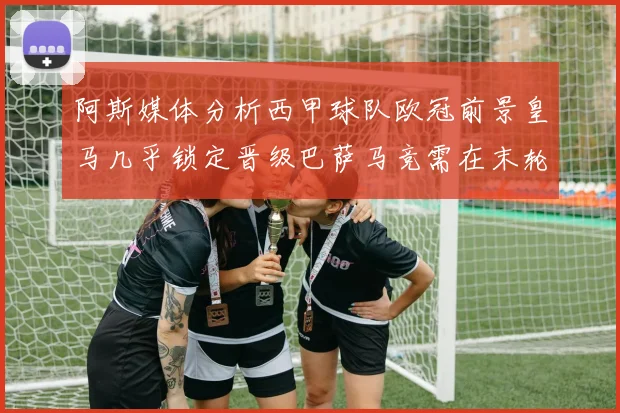阿斯媒体分析西甲球队欧冠前景皇马几乎锁定晋级巴萨马竞需在末轮全胜